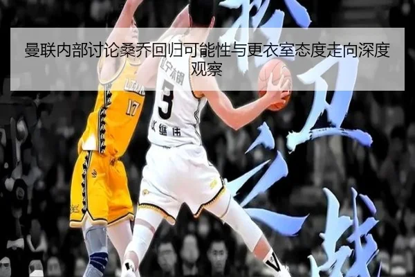 曼联内部讨论桑乔回归可能性与更衣室态度走向深度观察
