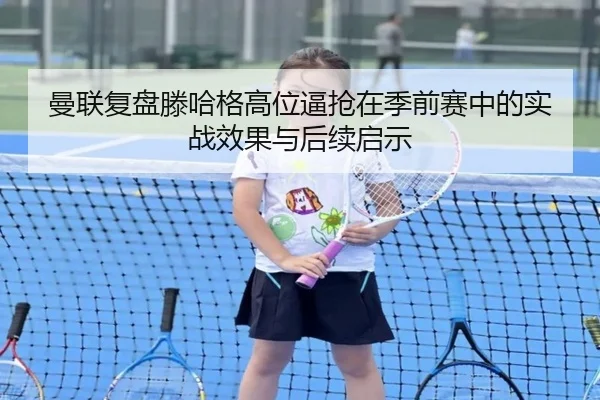 曼联复盘滕哈格高位逼抢在季前赛中的实战效果与后续启示