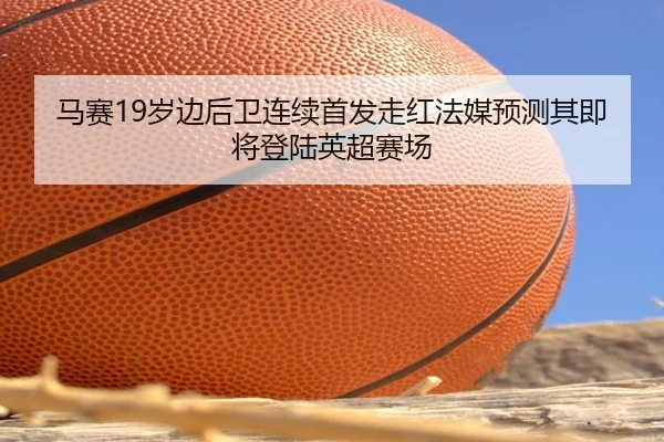 马赛19岁边后卫连续首发走红法媒预测其即将登陆英超赛场